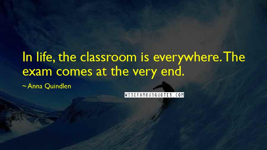Anna Quindlen quotes: In life, the classroom is everywhere. The exam comes at the very end.