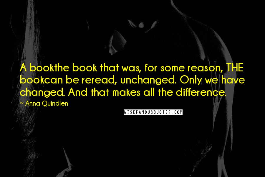 Anna Quindlen quotes: A bookthe book that was, for some reason, THE bookcan be reread, unchanged. Only we have changed. And that makes all the difference.
