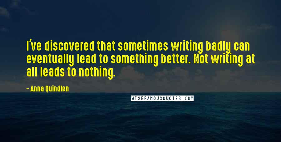 Anna Quindlen quotes: I've discovered that sometimes writing badly can eventually lead to something better. Not writing at all leads to nothing.