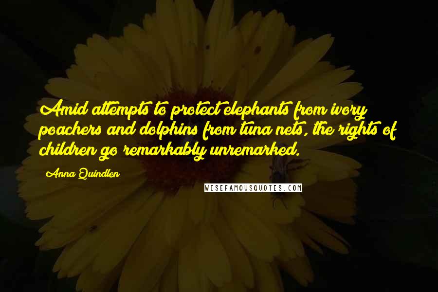 Anna Quindlen quotes: Amid attempts to protect elephants from ivory poachers and dolphins from tuna nets, the rights of children go remarkably unremarked. Anna Quindlen quotes: Amid attempts to protect elephants from ivory poachers and dolphins from tuna nets, the rights of children go remarkably unremarked.