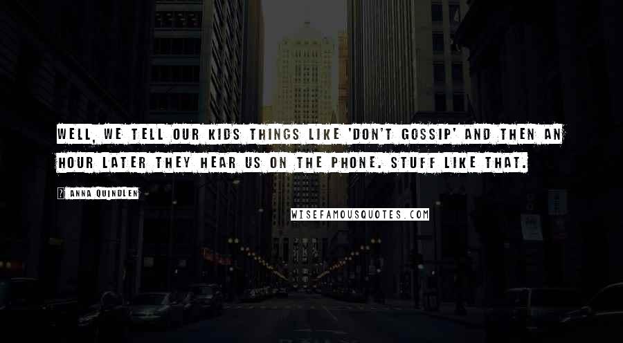 Anna Quindlen quotes: Well, we tell our kids things like 'don't gossip' and then an hour later they hear us on the phone. Stuff like that.