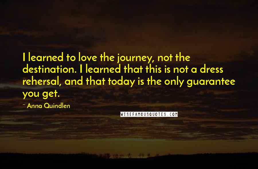 Anna Quindlen quotes: I learned to love the journey, not the destination. I learned that this is not a dress rehersal, and that today is the only guarantee you get.