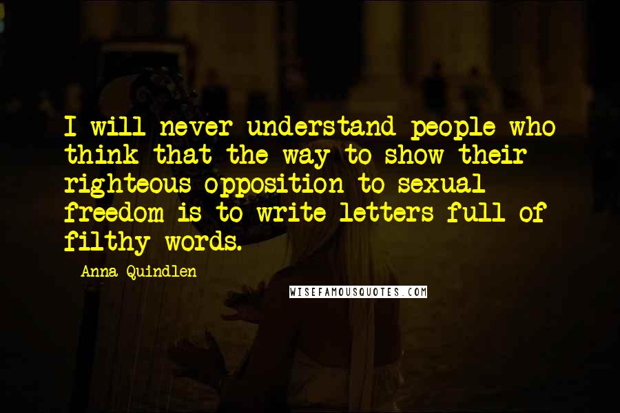 Anna Quindlen quotes: I will never understand people who think that the way to show their righteous opposition to sexual freedom is to write letters full of filthy words.