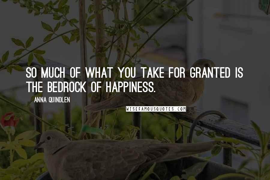 Anna Quindlen quotes: So much of what you take for granted is the bedrock of happiness.