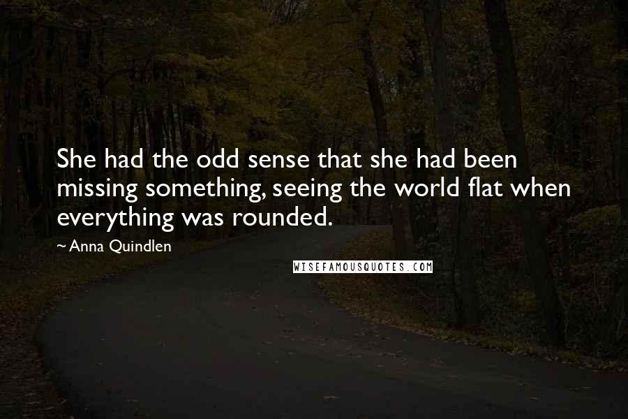 Anna Quindlen quotes: She had the odd sense that she had been missing something, seeing the world flat when everything was rounded.