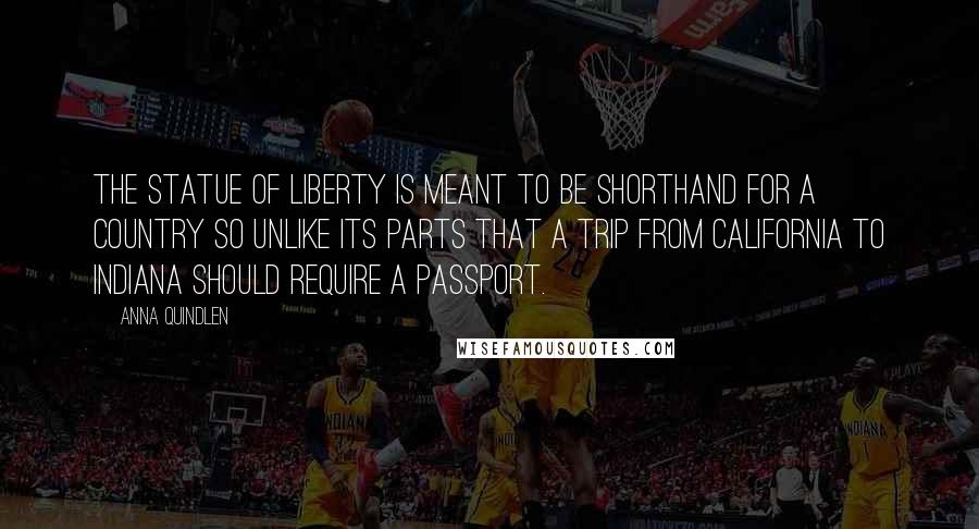 Anna Quindlen quotes: The Statue of Liberty is meant to be shorthand for a country so unlike its parts that a trip from California to Indiana should require a passport.