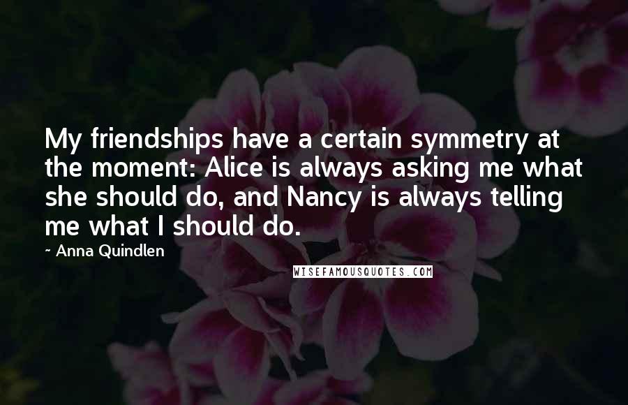 Anna Quindlen quotes: My friendships have a certain symmetry at the moment: Alice is always asking me what she should do, and Nancy is always telling me what I should do.
