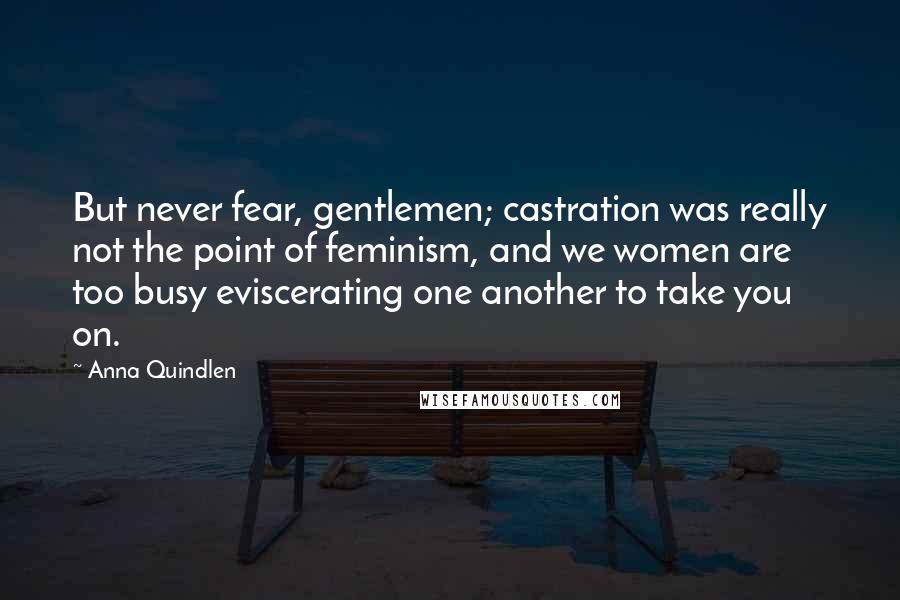 Anna Quindlen quotes: But never fear, gentlemen; castration was really not the point of feminism, and we women are too busy eviscerating one another to take you on.