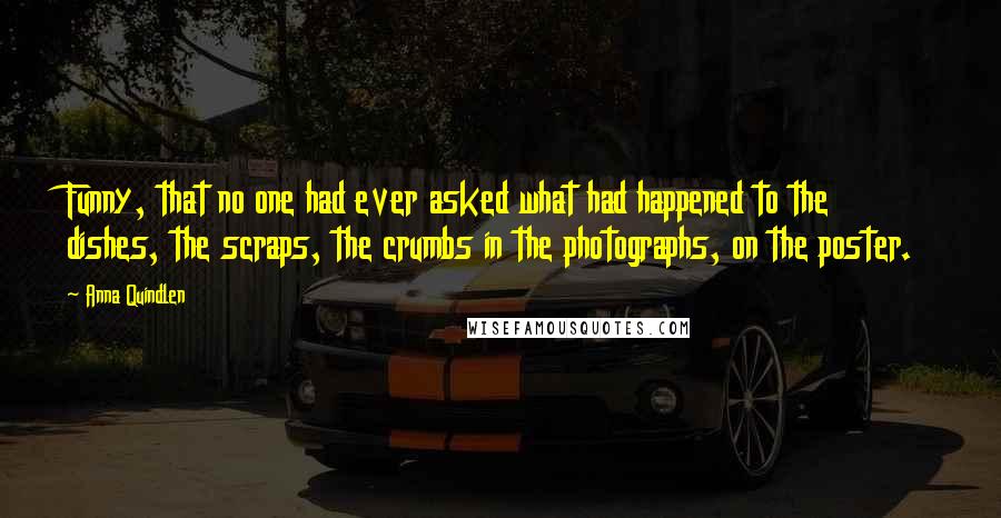 Anna Quindlen quotes: Funny, that no one had ever asked what had happened to the dishes, the scraps, the crumbs in the photographs, on the poster.