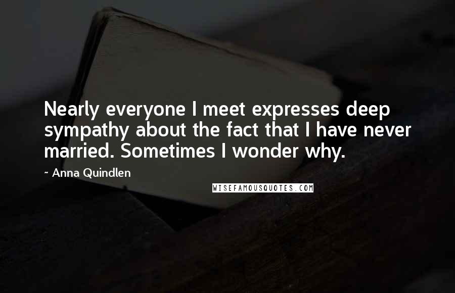 Anna Quindlen quotes: Nearly everyone I meet expresses deep sympathy about the fact that I have never married. Sometimes I wonder why.