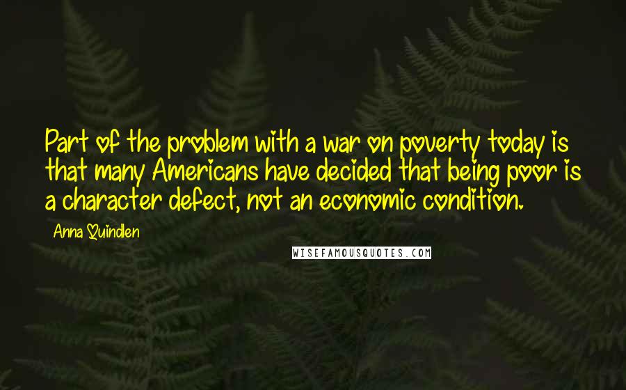 Anna Quindlen quotes: Part of the problem with a war on poverty today is that many Americans have decided that being poor is a character defect, not an economic condition.