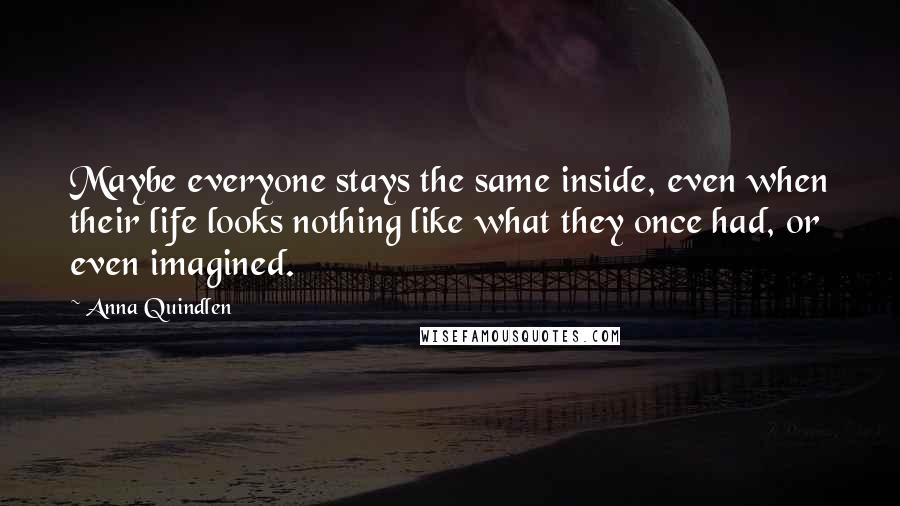 Anna Quindlen quotes: Maybe everyone stays the same inside, even when their life looks nothing like what they once had, or even imagined.