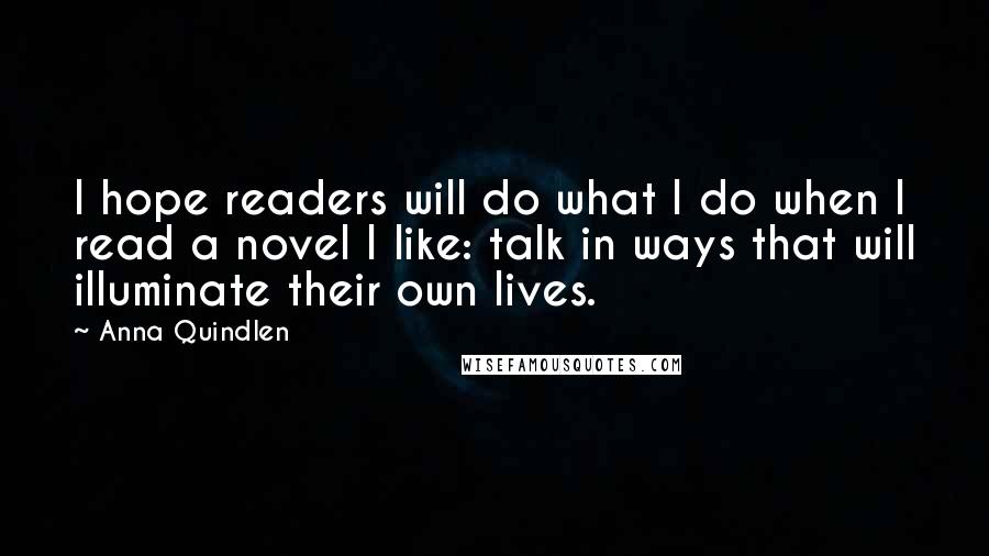 Anna Quindlen quotes: I hope readers will do what I do when I read a novel I like: talk in ways that will illuminate their own lives.