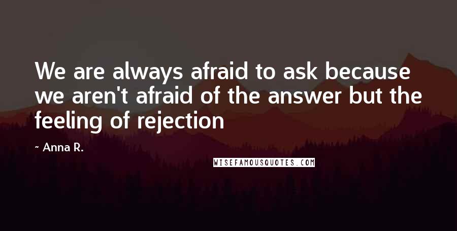 Anna R. quotes: We are always afraid to ask because we aren't afraid of the answer but the feeling of rejection