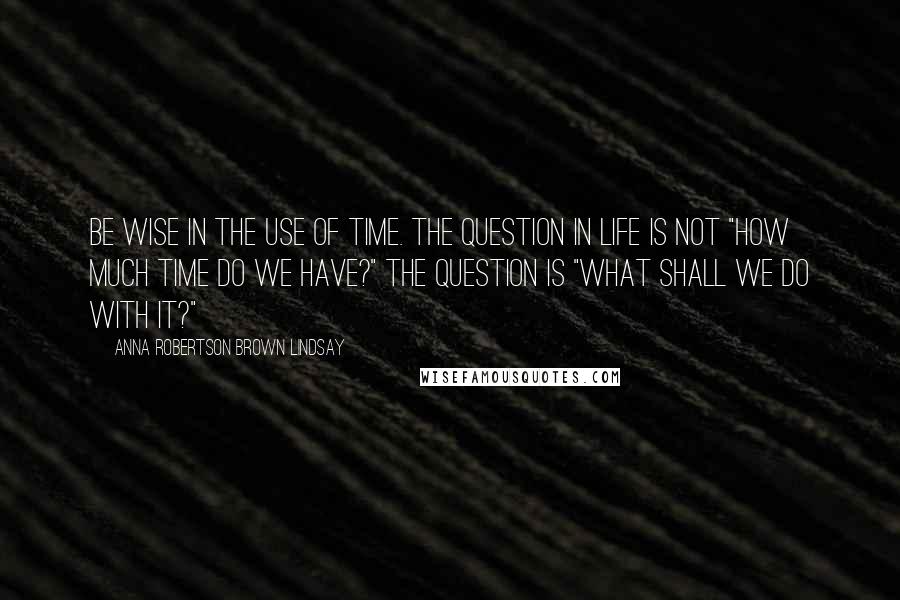 Anna Robertson Brown Lindsay quotes: Be wise in the use of time. The question in life is not "how much time do we have?" The question is "what shall we do with it?"
