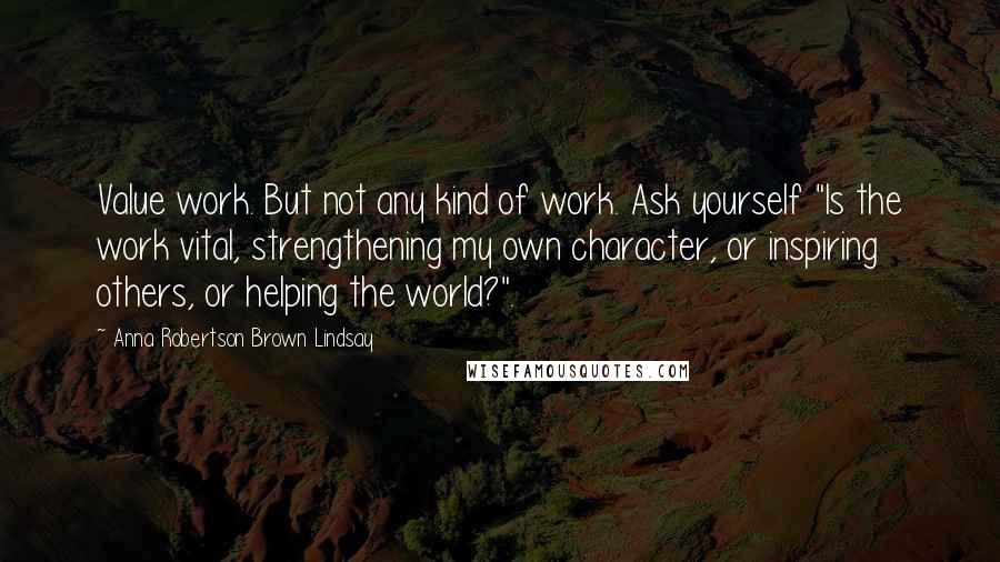 Anna Robertson Brown Lindsay quotes: Value work. But not any kind of work. Ask yourself "Is the work vital, strengthening my own character, or inspiring others, or helping the world?".