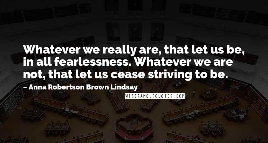 Anna Robertson Brown Lindsay quotes: Whatever we really are, that let us be, in all fearlessness. Whatever we are not, that let us cease striving to be.