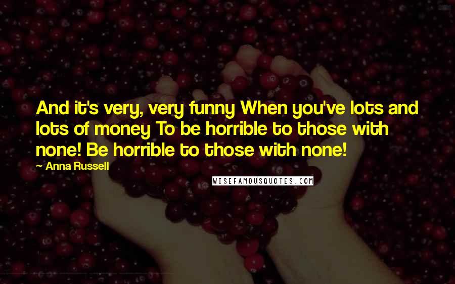 Anna Russell quotes: And it's very, very funny When you've lots and lots of money To be horrible to those with none! Be horrible to those with none!