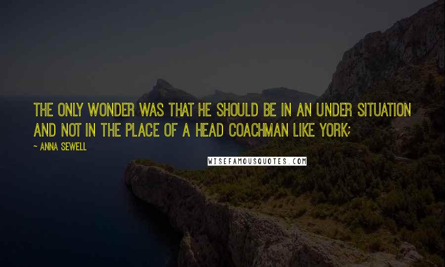 Anna Sewell quotes: The only wonder was that he should be in an under situation and not in the place of a head coachman like York; Anna Sewell quotes: The only wonder was that he should be in an under situation and not in the place of a head coachman like York;