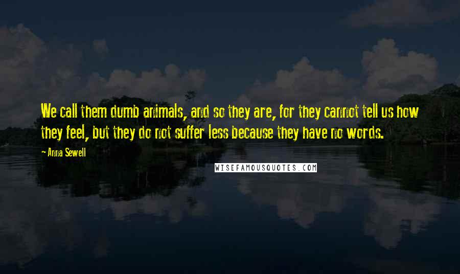 Anna Sewell quotes: We call them dumb animals, and so they are, for they cannot tell us how they feel, but they do not suffer less because they have no words. Anna Sewell quotes: We call them dumb animals, and so they are, for they cannot tell us how they feel, but they do not suffer less because they have no words.