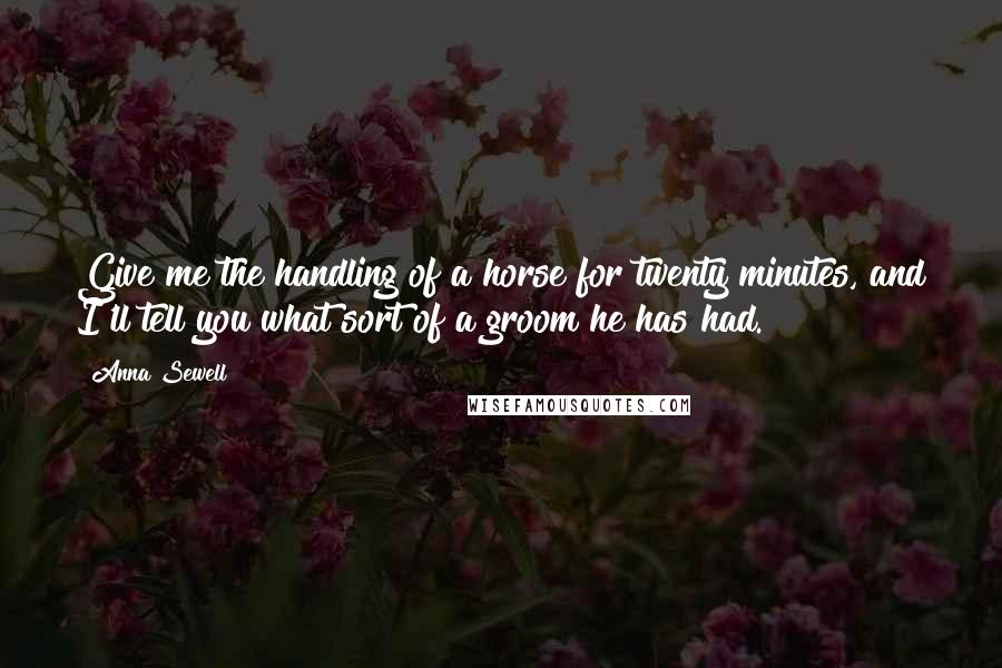 Anna Sewell quotes: Give me the handling of a horse for twenty minutes, and I'll tell you what sort of a groom he has had. Anna Sewell quotes: Give me the handling of a horse for twenty minutes, and I'll tell you what sort of a groom he has had.