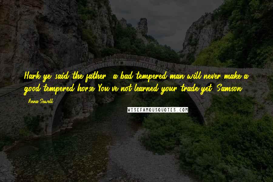 Anna Sewell quotes: Hark ye,'said the father, 'a bad-tempered man will never make a good-tempered horse. You've not learned your trade yet, Samson. Anna Sewell quotes: Hark ye,'said the father, 'a bad-tempered man will never make a good-tempered horse. You've not learned your trade yet, Samson.
