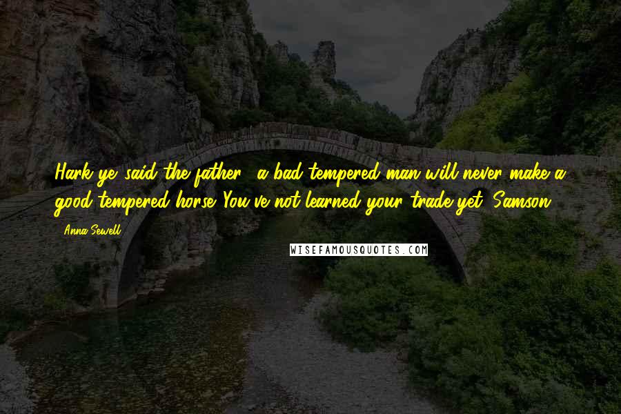 Anna Sewell quotes: Hark ye,'said the father, 'a bad-tempered man will never make a good-tempered horse. You've not learned your trade yet, Samson.