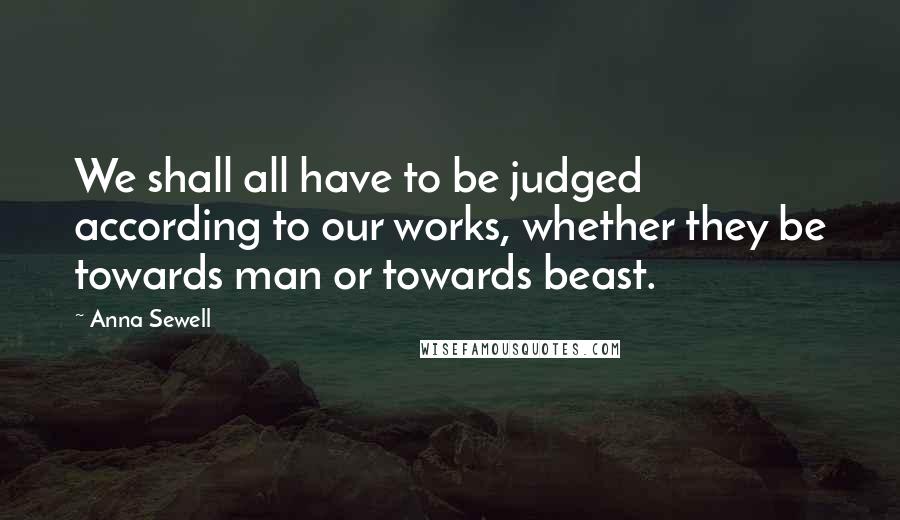 Anna Sewell quotes: We shall all have to be judged according to our works, whether they be towards man or towards beast. Anna Sewell quotes: We shall all have to be judged according to our works, whether they be towards man or towards beast.