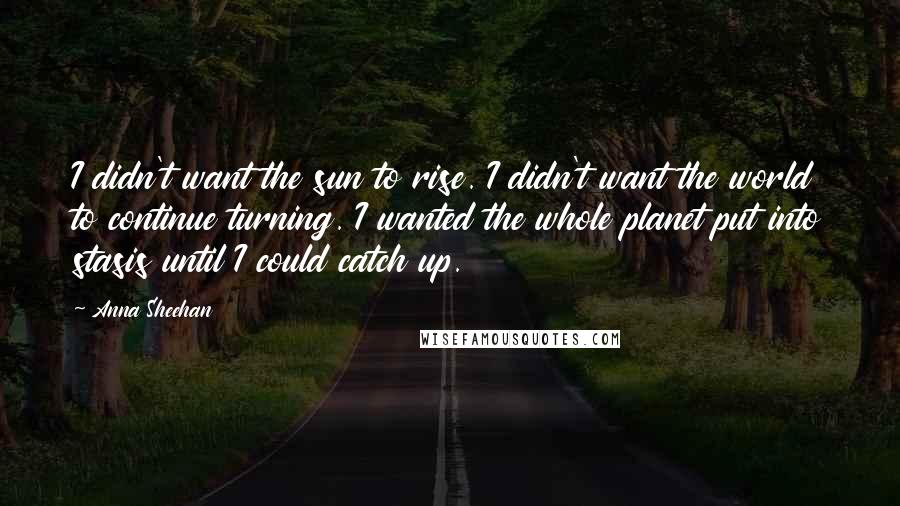 Anna Sheehan quotes: I didn't want the sun to rise. I didn't want the world to continue turning. I wanted the whole planet put into stasis until I could catch up.