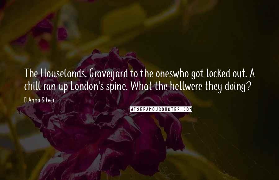 Anna Silver quotes: The Houselands. Graveyard to the oneswho got locked out. A chill ran up London's spine. What the hellwere they doing?