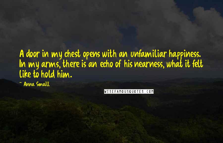 Anna Smaill quotes: A door in my chest opens with an unfamiliar happiness. In my arms, there is an echo of his nearness, what it felt like to hold him.