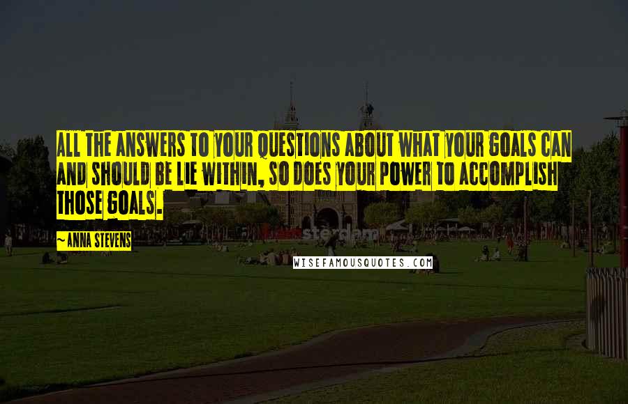 Anna Stevens quotes: All the answers to your questions about what your goals can and should be lie within, so does your power to accomplish those goals. Anna Stevens quotes: All the answers to your questions about what your goals can and should be lie within, so does your power to accomplish those goals.
