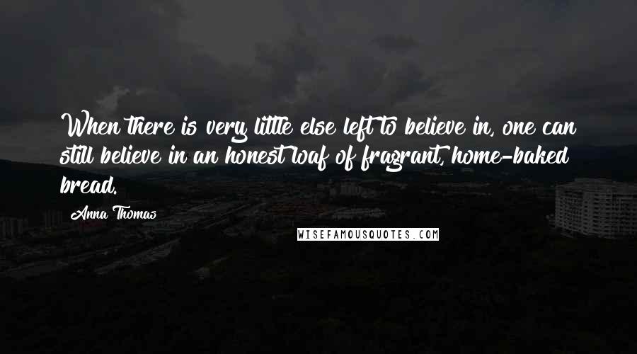 Anna Thomas quotes: When there is very little else left to believe in, one can still believe in an honest loaf of fragrant, home-baked bread. Anna Thomas quotes: When there is very little else left to believe in, one can still believe in an honest loaf of fragrant, home-baked bread.