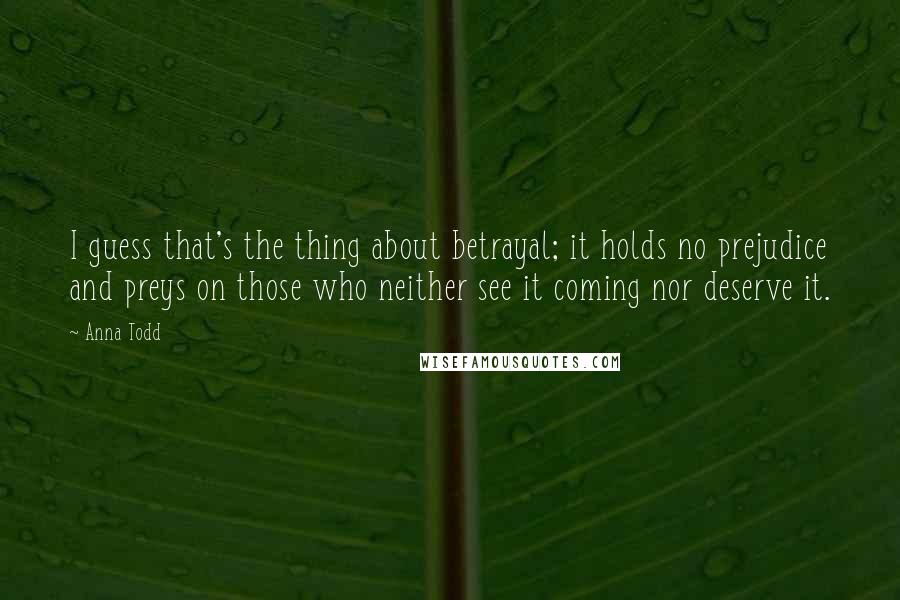 Anna Todd quotes: I guess that's the thing about betrayal; it holds no prejudice and preys on those who neither see it coming nor deserve it.
