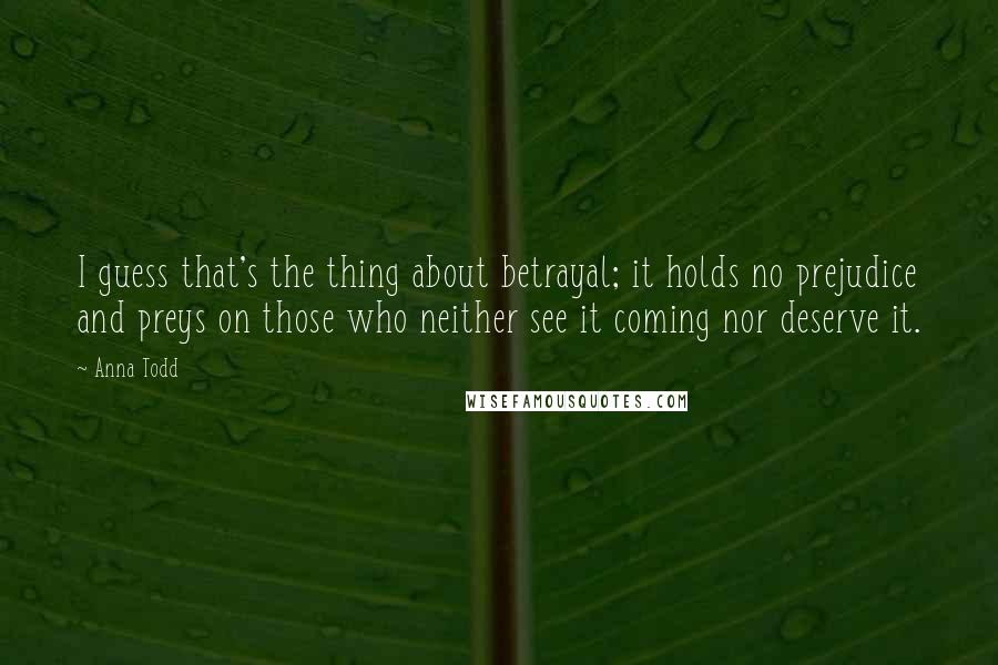 Anna Todd quotes: I guess that's the thing about betrayal; it holds no prejudice and preys on those who neither see it coming nor deserve it. Anna Todd quotes: I guess that's the thing about betrayal; it holds no prejudice and preys on those who neither see it coming nor deserve it.