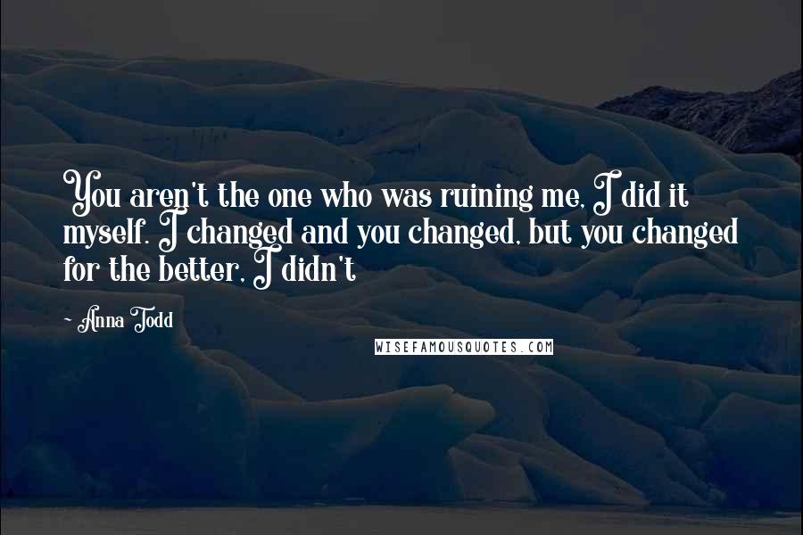 Anna Todd quotes: You aren't the one who was ruining me, I did it myself. I changed and you changed, but you changed for the better, I didn't Anna Todd quotes: You aren't the one who was ruining me, I did it myself. I changed and you changed, but you changed for the better, I didn't