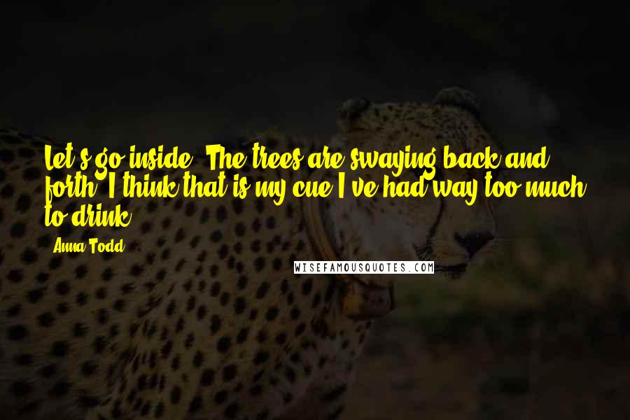 Anna Todd quotes: Let's go inside. The trees are swaying back and forth. I think that is my cue I've had way too much to drink. Anna Todd quotes: Let's go inside. The trees are swaying back and forth. I think that is my cue I've had way too much to drink.