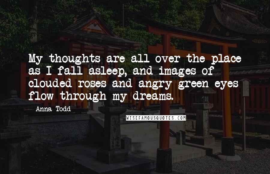 Anna Todd quotes: My thoughts are all over the place as I fall asleep, and images of clouded roses and angry green eyes flow through my dreams. Anna Todd quotes: My thoughts are all over the place as I fall asleep, and images of clouded roses and angry green eyes flow through my dreams.