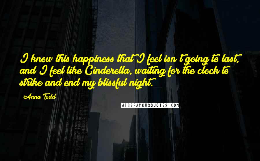 Anna Todd quotes: I know this happiness that I feel isn't going to last, and I feel like Cinderella, waiting for the clock to strike and end my blissful night.