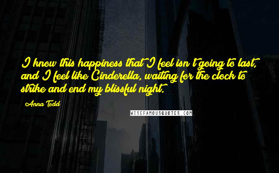 Anna Todd quotes: I know this happiness that I feel isn't going to last, and I feel like Cinderella, waiting for the clock to strike and end my blissful night. Anna Todd quotes: I know this happiness that I feel isn't going to last, and I feel like Cinderella, waiting for the clock to strike and end my blissful night.