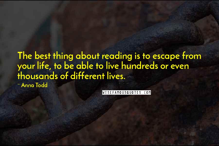 Anna Todd quotes: The best thing about reading is to escape from your life, to be able to live hundreds or even thousands of different lives. Anna Todd quotes: The best thing about reading is to escape from your life, to be able to live hundreds or even thousands of different lives.