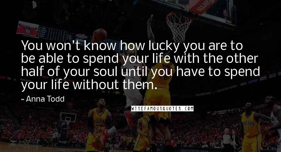Anna Todd quotes: You won't know how lucky you are to be able to spend your life with the other half of your soul until you have to spend your life without them. Anna Todd quotes: You won't know how lucky you are to be able to spend your life with the other half of your soul until you have to spend your life without them.