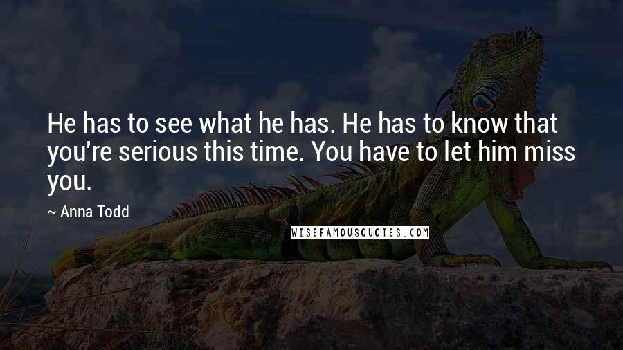 Anna Todd quotes: He has to see what he has. He has to know that you're serious this time. You have to let him miss you. Anna Todd quotes: He has to see what he has. He has to know that you're serious this time. You have to let him miss you.