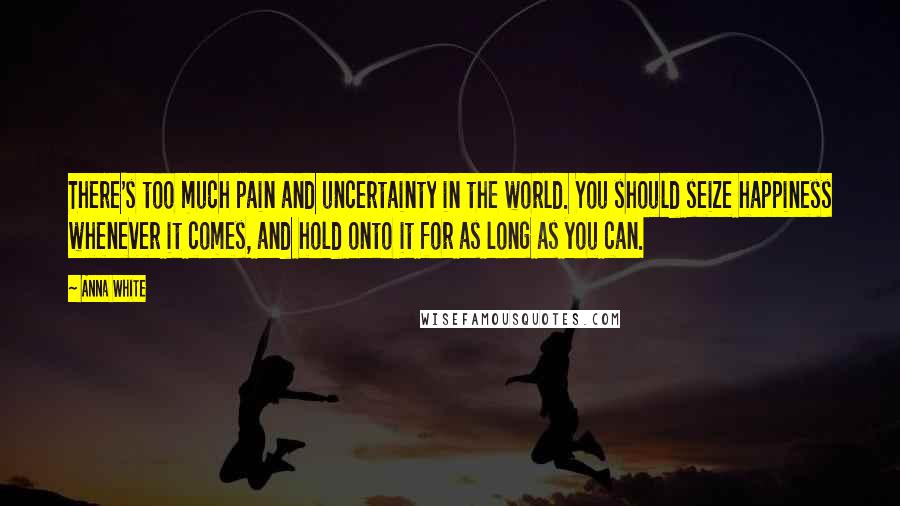 Anna White quotes: There's too much pain and uncertainty in the world. You should seize happiness whenever it comes, and hold onto it for as long as you can.