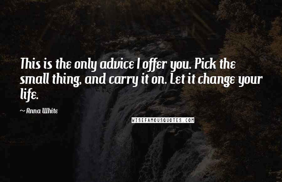 Anna White quotes: This is the only advice I offer you. Pick the small thing, and carry it on. Let it change your life. Anna White quotes: This is the only advice I offer you. Pick the small thing, and carry it on. Let it change your life.