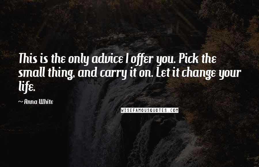 Anna White quotes: This is the only advice I offer you. Pick the small thing, and carry it on. Let it change your life.