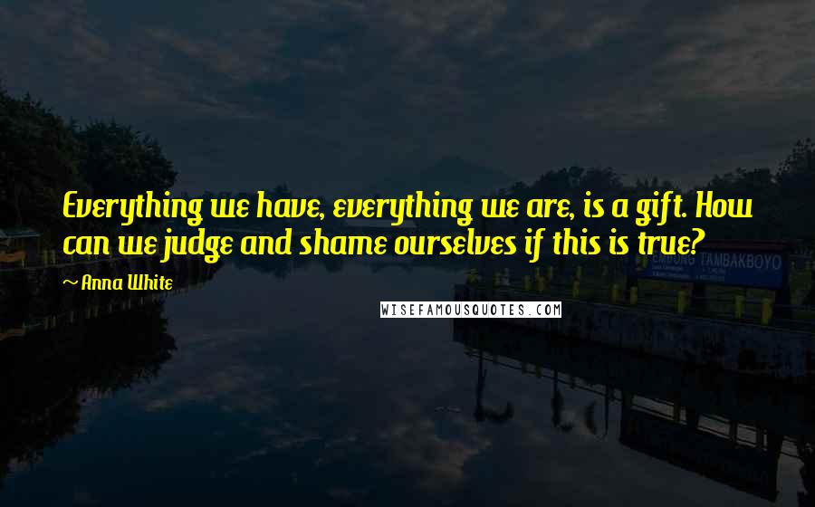 Anna White quotes: Everything we have, everything we are, is a gift. How can we judge and shame ourselves if this is true?