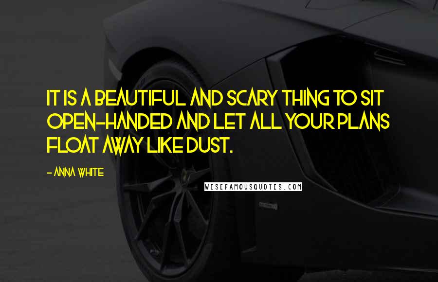 Anna White quotes: It is a beautiful and scary thing to sit open-handed and let all your plans float away like dust.