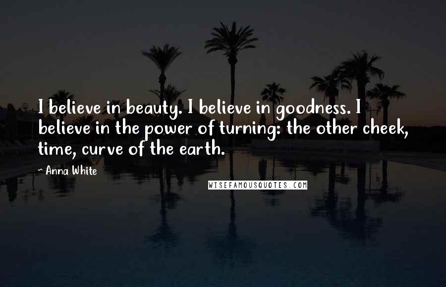 Anna White quotes: I believe in beauty. I believe in goodness. I believe in the power of turning: the other cheek, time, curve of the earth.