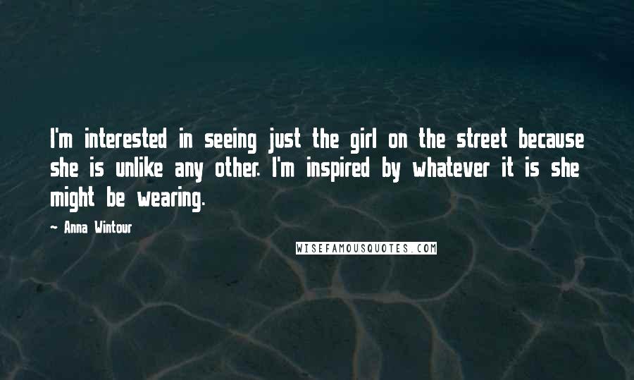 Anna Wintour quotes: I'm interested in seeing just the girl on the street because she is unlike any other. I'm inspired by whatever it is she might be wearing.